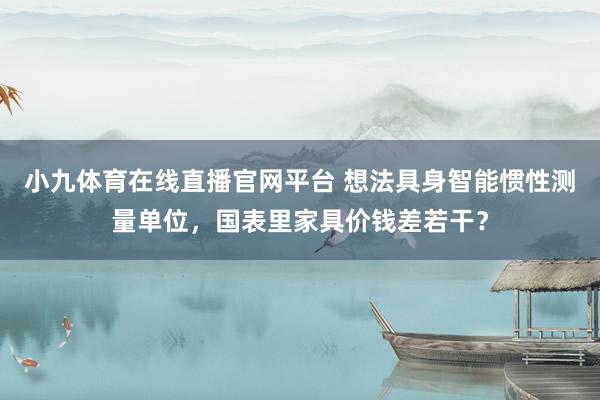 小九体育在线直播官网平台 想法具身智能惯性测量单位，国表里家具价钱差若干？