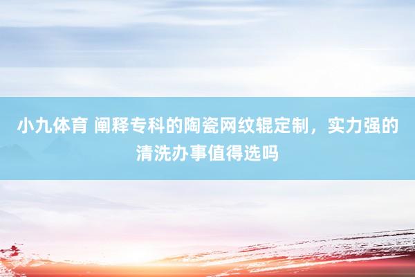 小九体育 阐释专科的陶瓷网纹辊定制，实力强的清洗办事值得选吗