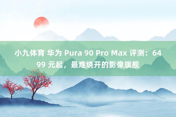 小九体育 华为 Pura 90 Pro Max 评测：6499 元起，最难绕开的影像旗舰