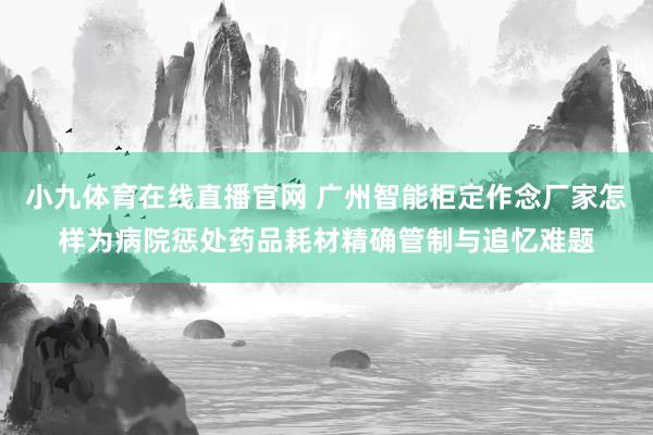小九体育在线直播官网 广州智能柜定作念厂家怎样为病院惩处药品耗材精确管制与追忆难题