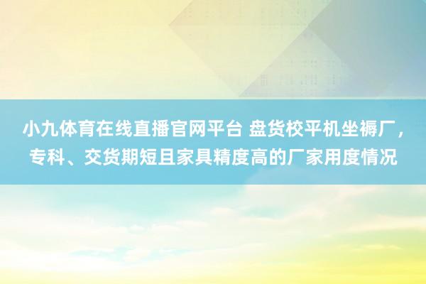 小九体育在线直播官网平台 盘货校平机坐褥厂，专科、交货期短且家具精度高的厂家用度情况