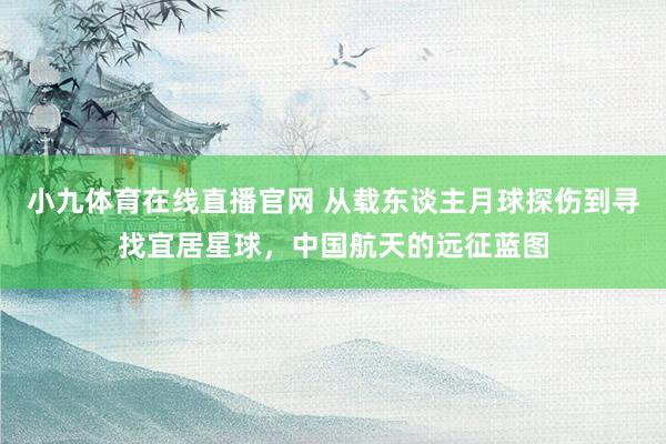 小九体育在线直播官网 从载东谈主月球探伤到寻找宜居星球，中国航天的远征蓝图