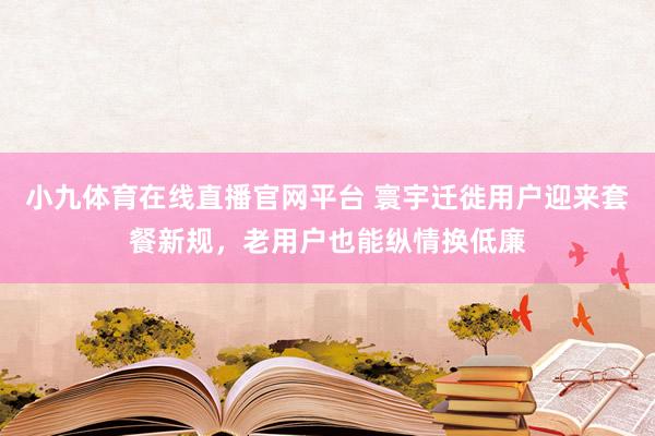 小九体育在线直播官网平台 寰宇迁徙用户迎来套餐新规，老用户也能纵情换低廉