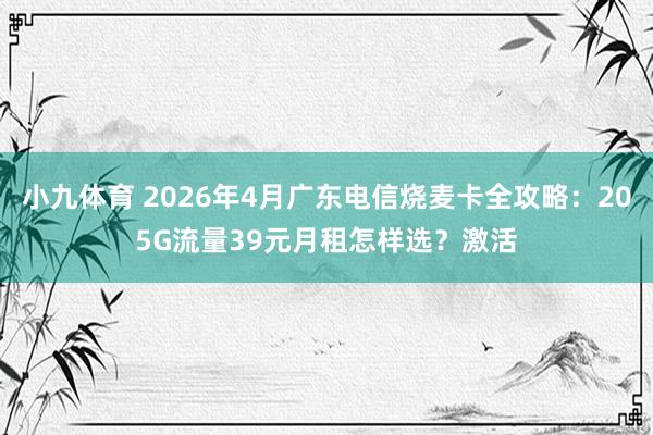 小九体育 2026年4月广东电信烧麦卡全攻略：205G流量39元月租怎样选？激活