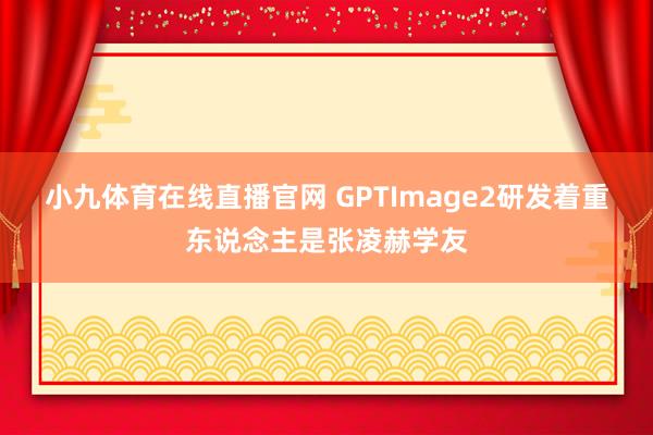 小九体育在线直播官网 GPTImage2研发着重东说念主是张凌赫学友