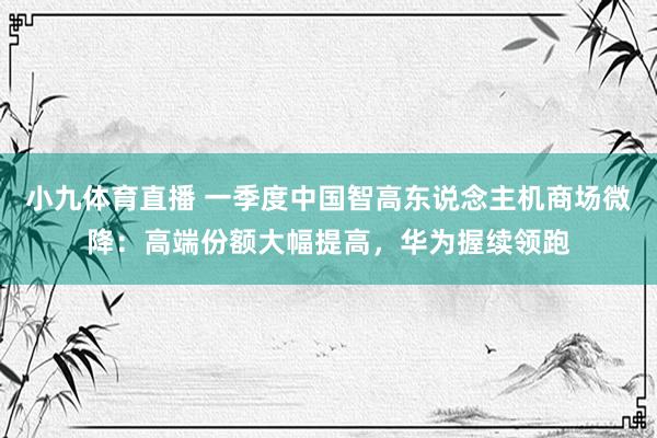 小九体育直播 一季度中国智高东说念主机商场微降：高端份额大幅提高，华为握续领跑