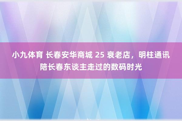 小九体育 长春安华商城 25 衰老店，明柱通讯陪长春东谈主走过的数码时光