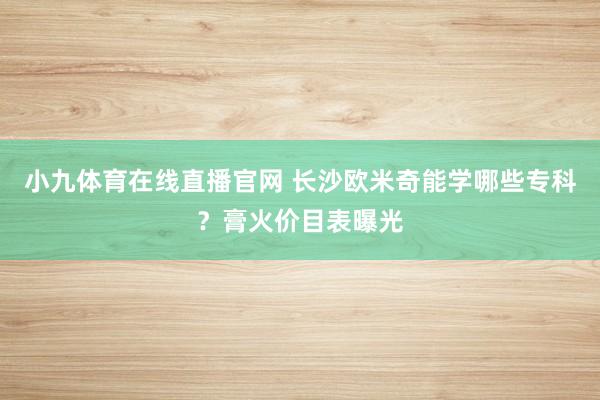 小九体育在线直播官网 长沙欧米奇能学哪些专科？膏火价目表曝光