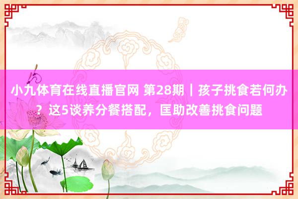 小九体育在线直播官网 第28期｜孩子挑食若何办？这5谈养分餐搭配，匡助改善挑食问题