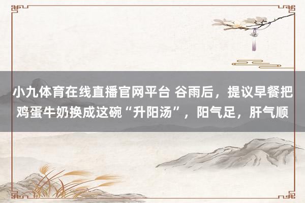 小九体育在线直播官网平台 谷雨后，提议早餐把鸡蛋牛奶换成这碗“升阳汤”，阳气足，肝气顺