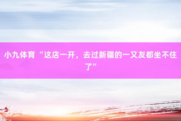 小九体育 “这店一开，去过新疆的一又友都坐不住了”