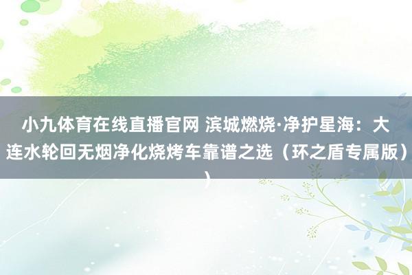 小九体育在线直播官网 滨城燃烧·净护星海：大连水轮回无烟净化烧烤车靠谱之选（环之盾专属版）