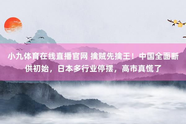 小九体育在线直播官网 擒贼先擒王！中国全面断供初始，日本多行业停摆，高市真慌了