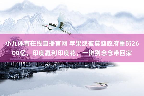 小九体育在线直播官网 苹果或被莫迪政府重罚2600亿，印度赢利印度花，一辨别念念带回家