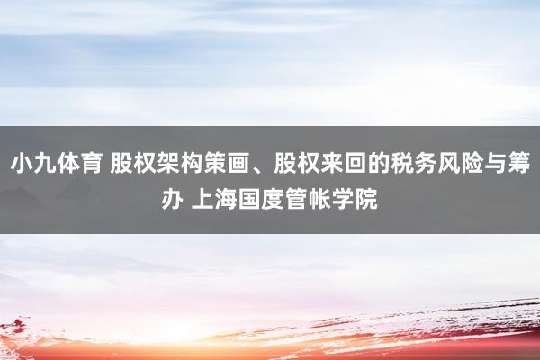 小九体育 股权架构策画、股权来回的税务风险与筹办 上海国度管帐学院