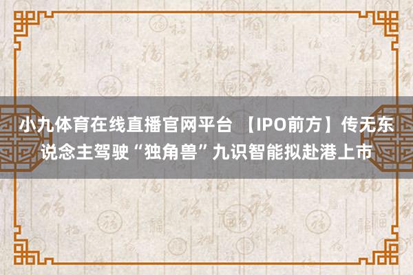 小九体育在线直播官网平台 【IPO前方】传无东说念主驾驶“独角兽”九识智能拟赴港上市