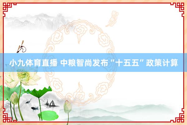 小九体育直播 中粮智尚发布“十五五”政策计算