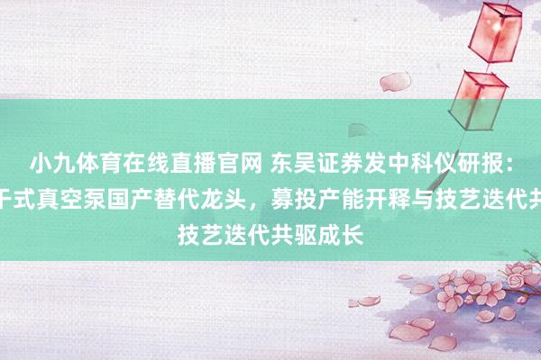 小九体育在线直播官网 东吴证券发中科仪研报：半导体干式真空泵国产替代龙头，募投产能开释与技艺迭代共驱成长