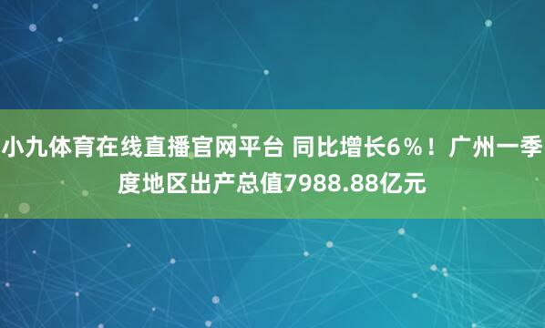 小九体育在线直播官网平台 同比增长6％！广州一季度地区出产总值7988.88亿元