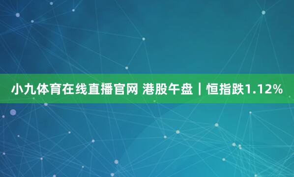 小九体育在线直播官网 港股午盘｜恒指跌1.12%