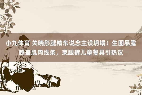 小九体育 关晓彤腿精东说念主设坍塌！生图暴露膝盖肌肉线条，束腿裤儿童餐具引热议