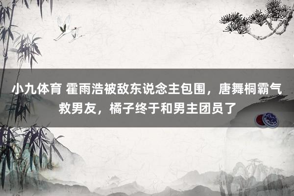 小九体育 霍雨浩被敌东说念主包围，唐舞桐霸气救男友，橘子终于和男主团员了