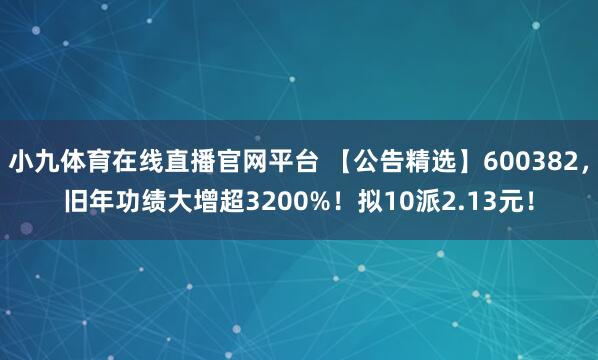 小九体育在线直播官网平台 【公告精选】600382，旧年功绩大增超3200%！拟10派2.13元！