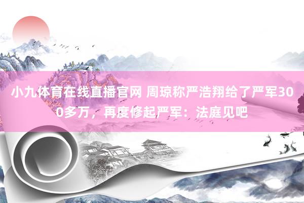 小九体育在线直播官网 周琼称严浩翔给了严军300多万，再度修起严军：法庭见吧