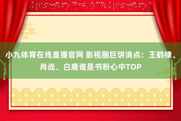 小九体育在线直播官网 影视圈巨饼清点：王鹤棣、肖战、白鹿谁是书粉心中TOP