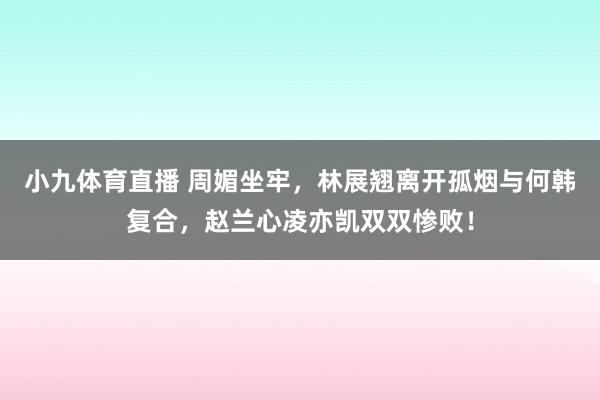 小九体育直播 周媚坐牢，林展翘离开孤烟与何韩复合，赵兰心凌亦凯双双惨败！
