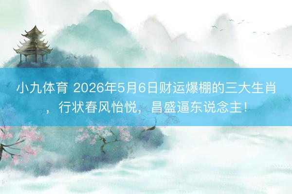 小九体育 2026年5月6日财运爆棚的三大生肖，行状春风怡悦，昌盛逼东说念主！