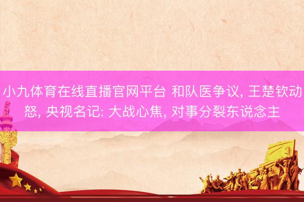 小九体育在线直播官网平台 和队医争议， 王楚钦动怒， 央视名记: 大战心焦， 对事分裂东说念主