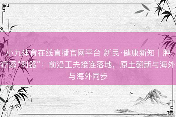 小九体育在线直播官网平台 新民·健康新知｜肿瘤诊疗添“利器”：前沿工夫接连落地，原土翻新与海外同步